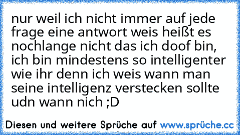 nur weil ich nicht immer auf jede frage eine antwort weis heißt es nochlange nicht das ich doof bin, ich bin mindestens so intelligenter wie ihr denn ich weis wann man seine intelligenz verstecken sollte udn wann nich ;D