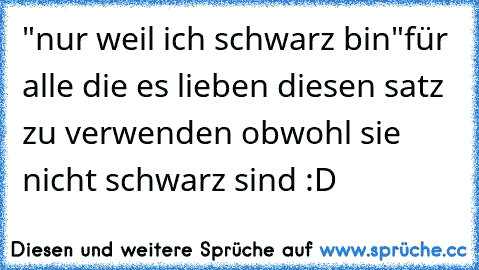 "nur weil ich schwarz bin"
für alle die es lieben diesen satz zu verwenden obwohl sie nicht schwarz sind :D