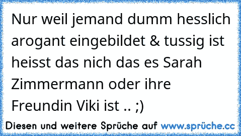 Nur weil jemand dumm hesslich arogant eingebildet & tussig ist heisst das nich das es Sarah Zimmermann oder ihre Freundin Viki ist .. ;)