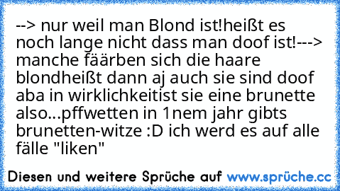 --> nur weil man Blond ist!
heißt es noch lange nicht dass man doof ist!
---> manche fäärben sich die haare blond
heißt dann aj auch sie sind doof aba in wirklichkeit
ist sie eine brunette also...pff
wetten in 1nem jahr gibts brunetten-witze :D ♥
ich werd es auf alle fälle "liken"