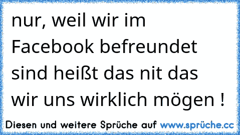 nur, weil wir im Facebook befreundet sind heißt das nit das wir uns wirklich mögen !