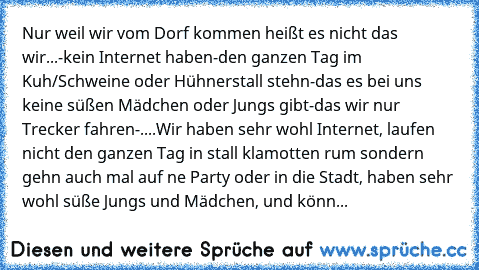 Nur weil wir vom Dorf kommen heißt es nicht das wir...
-kein Internet haben
-den ganzen Tag im Kuh/Schweine oder Hühnerstall stehn
-das es bei uns keine süßen Mädchen oder Jungs gibt
-das wir nur Trecker fahren
-....
Wir haben sehr wohl Internet, laufen nicht den ganzen Tag in stall klamotten rum sondern gehn auch mal auf ne Party oder in die Stadt, haben sehr wohl süße Jungs und Mädchen, und k...