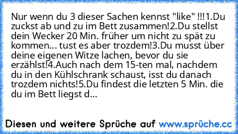 Nur wenn du 3 dieser Sachen kennst "like" !!!
1.Du ´zuckst ab und zu im Bett zusammen!
2.Du stellst dein Wecker 20 Min. früher um nicht zu spät zu kommen... tust es aber trozdem!
3.Du musst über deine eigenen Witze lachen, bevor du sie erzählst!
4.Auch nach dem 15-ten mal, nachdem du in den Kühlschrank schaust, isst du danach trozdem nicht´s!
5.Du findest die letzten 5 Min. die du im Bett liegs...