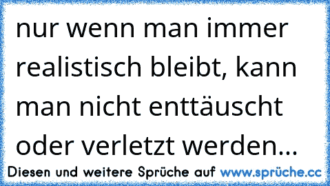 nur wenn man immer realistisch bleibt, kann man nicht enttäuscht oder verletzt werden...