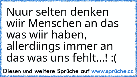 Nuur selten denken wiir Menschen an das was wiir haben, allerdiings immer an das was uns fehlt...! :( ♥