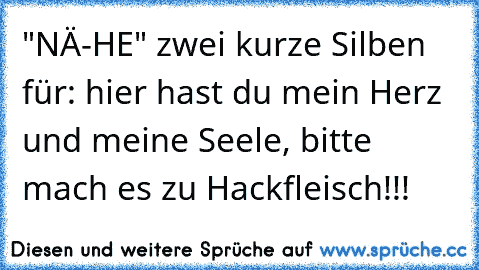 "NÄ-HE" zwei kurze Silben für: hier hast du mein Herz und meine Seele, bitte mach es zu Hackfleisch!!!