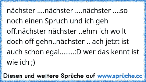 nächster »....nächster »....nächster »....so noch einen Spruch und ich geh off.nächster »nächster »..ehm ich wollt doch off gehn..nächster ».. ach jetzt ist auch schon egal........:D wer das kennt ist wie ich ;)