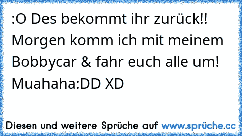 :O Des bekommt ihr zurück!! Morgen komm ich mit meinem Bobbycar & fahr euch alle um! Muahaha:DD XD