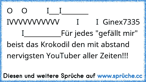 O    O
         I___I________
        IVVVVVVVVVVV
        I
        I  Ginex7335
        I___________
Für jedes "gefällt mir" beist das Krokodil den mit abstand nervigsten YouTuber aller Zeiten!!!