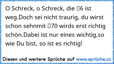 O Schreck, o Schreck, die “6″ ist weg.
Doch sei nicht traurig, du wirst schon sehn
mit “70″ wird’s erst richtig schön.
Dabei ist nur eines wichtig,
so wie Du bist, so ist es richtig!