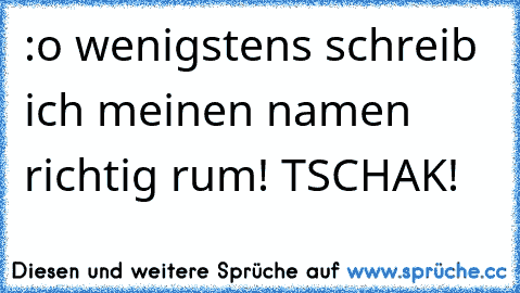 :o wenigstens schreib ich meinen namen richtig rum! TSCHAK!