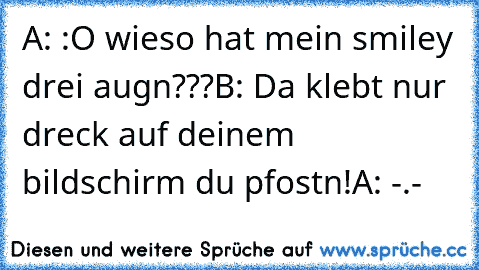 A: :O wieso hat mein smiley drei augn???
B: Da klebt nur dreck auf deinem bildschirm du pfostn!
A: -.-