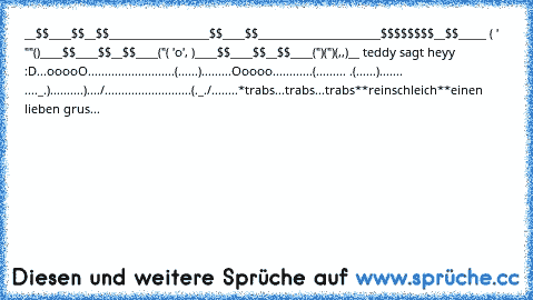 __$$____$$__$$________________
__$$____$$____________________
__$$$$$$$$__$$_____ ( ' ""()__
__$$____$$__$$____("( 'o', )__
__$$____$$__$$____(")(")(,,)__
 teddy sagt heyy ♥ :D
...ooooO......................
....(......).........Ooooo...
.........(......... .(......)....
... ...._.)..........)..../.....
.....................(._./........
*trabs...trabs...trabs*
*reinschleich*
*einen lieben gruss d...