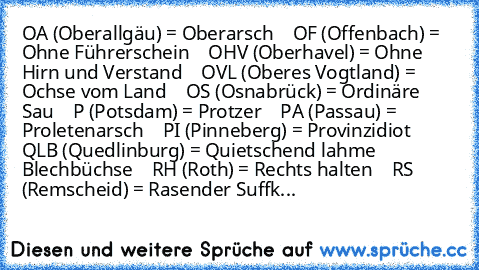 OA (Oberallgäu) = Oberarsch
    OF (Offenbach) = Ohne Führerschein
    OHV (Oberhavel) = Ohne Hirn und Verstand
    OVL (Oberes Vogtland) = Ochse vom Land
    OS (Osnabrück) = Ordinäre Sau
    P (Potsdam) = Protzer
    PA (Passau) = Proletenarsch
    PI (Pinneberg) = Provinzidiot
    QLB (Quedlinburg) = Quietschend lahme Blechbüchse
    RH (Roth) = Rechts halten
    RS (Remscheid) = Rasender Suffk...