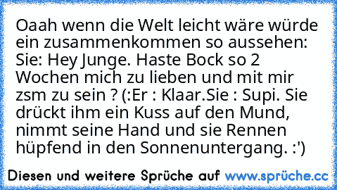 Oaah wenn die Welt leicht wäre würde ein zusammenkommen so aussehen: 
Sie: Hey Junge. Haste Bock so 2 Wochen mich zu lieben und mit mir zsm zu sein ? (:
Er : Klaar.
Sie : Supi. ♥
Sie drückt ihm ein Kuss auf den Mund, nimmt seine Hand und sie Rennen hüpfend in den Sonnenuntergang. 
:')