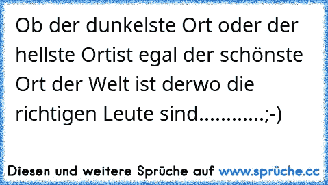 Ob der dunkelste Ort oder der hellste Ort
ist egal der schönste Ort der Welt ist der
wo die richtigen Leute sind............;-)