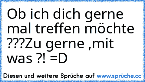 Ob ich dich gerne mal treffen möchte ???
Zu gerne ,mit was ?! =D