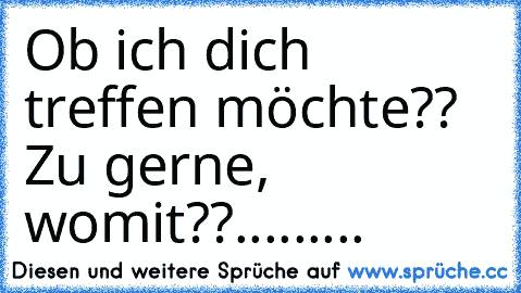 Ob ich dich treffen möchte?? Zu gerne, womit??.........