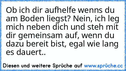 Ob ich dir aufhelfe wenns du am Boden liegst? Nein, ich leg mich neben dich und steh mit dir gemeinsam auf, wenn du dazu bereit bist, egal wie lang es dauert..