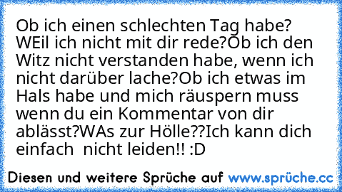 Ob ich einen schlechten Tag habe? WEil ich nicht mit dir rede?
Ob ich den Witz nicht verstanden habe, wenn ich nicht darüber lache?
Ob ich etwas im Hals habe und mich räuspern muss wenn du ein Kommentar von dir ablässt?
WAs zur Hölle??
Ich kann dich einfach  nicht leiden!! :D