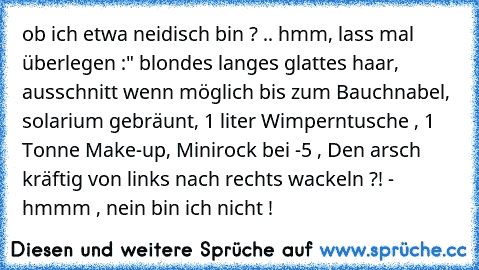 ob ich etwa neidisch bin ? .. hmm, lass mal überlegen :" blondes langes glattes haar, ausschnitt wenn möglich bis zum Bauchnabel, solarium gebräunt, 1 liter Wimperntusche , 1 Tonne Make-up, Minirock bei -5° , Den arsch kräftig von links nach rechts wackeln ?! - hmmm , nein bin ich nicht !