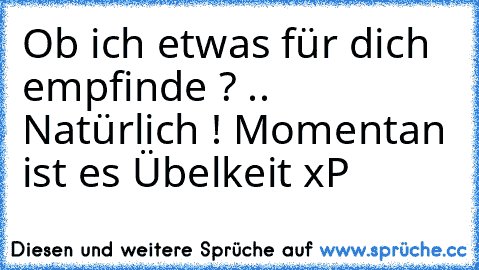 Ob ich etwas für dich empfinde ? .. Natürlich ! Momentan ist es Übelkeit xP