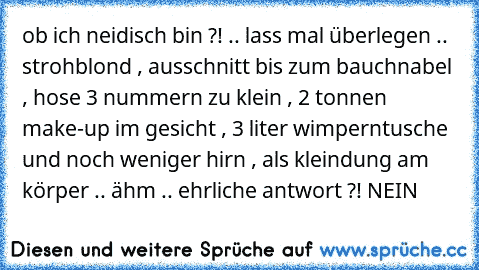 ob ich neidisch bin ?! .. lass mal überlegen .. strohblond , ausschnitt bis zum bauchnabel , hose 3 nummern zu klein , 2 tonnen make-up im gesicht , 3 liter wimperntusche und noch weniger hirn , als kleindung am körper .. ähm .. ehrliche antwort ?! NEIN