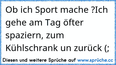 Ob ich Sport mache ?
Ich gehe am Tag öfter spaziern, zum Kühlschrank un zurück (;