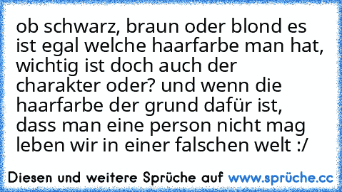 ob schwarz, braun oder blond es ist egal welche haarfarbe man hat, wichtig ist doch auch der charakter oder? und wenn die haarfarbe der grund dafür ist, dass man eine person nicht mag leben wir in einer falschen welt :/