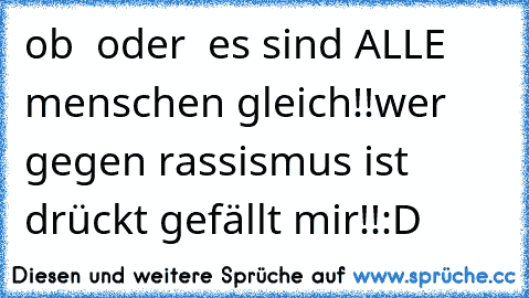 ob ☻ oder ☺ es sind ALLE menschen gleich!!
wer gegen rassismus ist drückt gefällt mir!!
:D