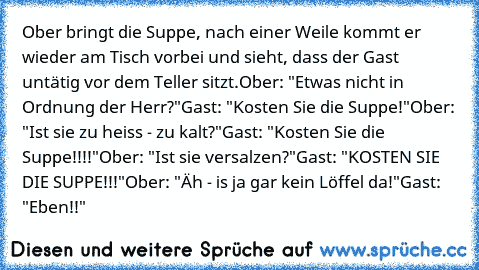 Ober bringt die Suppe, nach einer Weile kommt er wieder am Tisch vorbei und sieht, dass der Gast untätig vor dem Teller sitzt.
Ober: "Etwas nicht in Ordnung der Herr?"
Gast: "Kosten Sie die Suppe!"
Ober: "Ist sie zu heiss - zu kalt?"
Gast: "Kosten Sie die Suppe!!!!"
Ober: "Ist sie versalzen?"
Gast: "KOSTEN SIE DIE SUPPE!!!"
Ober: "Äh - is ja gar kein Löffel da!"
Gast: "Eben!!"