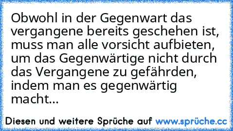 Obwohl in der Gegenwart das vergangene bereits geschehen ist, muss man alle vorsicht aufbieten, um das Gegenwärtige nicht durch das Vergangene zu gefährden, indem man es gegenwärtig macht...