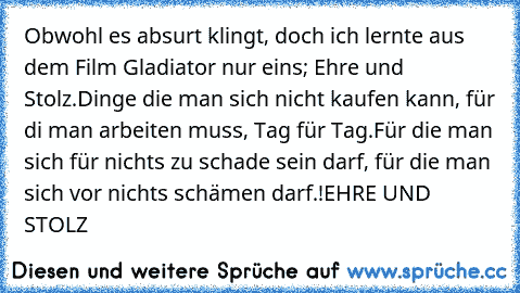 Obwohl es absurt klingt, doch ich lernte aus dem Film Gladiator nur eins; Ehre und Stolz.
Dinge die man sich nicht kaufen kann, für di man arbeiten muss, Tag für Tag.
Für die man sich für nichts zu schade sein darf, für die man sich vor nichts schämen darf.!
EHRE UND STOLZ