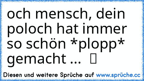 och mensch, dein poloch hat immer so schön *plopp* gemacht ...  ツ