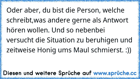 Oder aber, du bist die Person, welche schreibt,was andere gerne als Antwort hören wollen. Und so nebenbei versucht die Situation zu beruhigen und zeitweise Honig ums Maul schmierst. :))