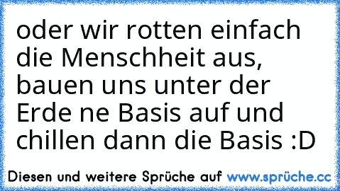 oder wir rotten einfach die Menschheit aus, bauen uns unter der Erde ne Basis auf und chillen dann die Basis :D