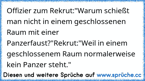 Offizier zum Rekrut:
"Warum schießt man nicht in einem geschlossenen Raum mit einer Panzerfaust?"
Rekrut:
"Weil in einem geschlossenem Raum normalerweise kein Panzer steht."