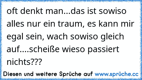 oft denkt man...das ist sowiso alles nur ein traum, es kann mir egal sein, wach sowiso gleich auf....scheiße wieso passiert nichts???