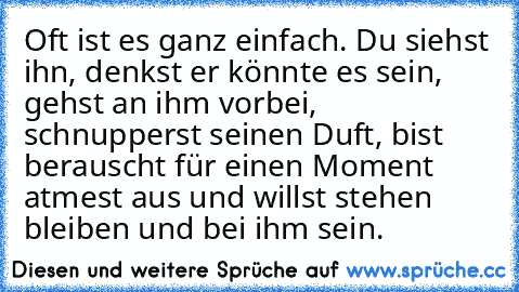 Oft ist es ganz einfach. Du siehst ihn, denkst er könnte es sein, gehst an ihm vorbei, schnupperst seinen Duft, bist berauscht für einen Moment atmest aus und willst stehen bleiben und bei ihm sein.