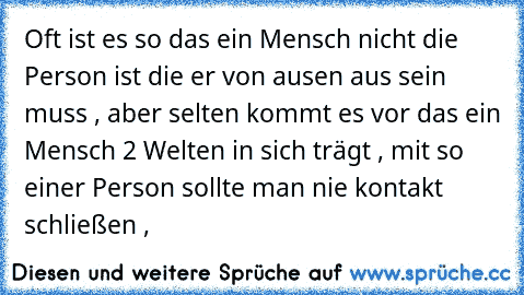 Oft ist es so das ein Mensch nicht die Person ist die er von ausen aus sein muss , aber selten kommt es vor das ein Mensch 2 Welten in sich trägt , mit so einer Person sollte man nie kontakt schließen ,