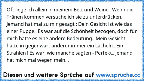 Oft liege ich allein in meinem Bett und Weine.. Wenn die Tränen kommen versuche ich sie zu unterdrücken.. Jemand hat mal zu mir gesagt : Dein Gesicht ist wie das einer Puppe.. Es war auf die Schönheit bezogen, doch für mich hatte es eine andere Bedeutung.. Mein Gesicht hatte in gegenwart anderer immer ein Lächeln.. Ein Strahlen ! Es war, wie manche sagten - Perfekt.. Jemand hat mich mal wegen m...