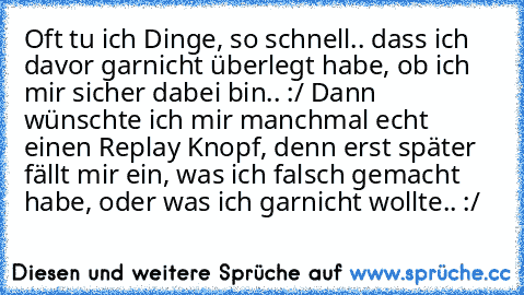 Oft tu ich Dinge, so schnell.. dass ich davor garnicht überlegt habe, ob ich mir sicher dabei bin.. :/ Dann wünschte ich mir manchmal echt einen Replay Knopf, denn erst später fällt mir ein, was ich falsch gemacht habe, oder was ich garnicht wollte.. :/