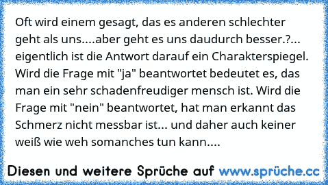 Oft wird einem gesagt, das es anderen schlechter geht als uns....
aber geht es uns daudurch besser.?... eigentlich ist die Antwort darauf ein Charakterspiegel. Wird die Frage mit "ja" beantwortet bedeutet es, das man ein sehr schadenfreudiger mensch ist. Wird die Frage mit "nein" beantwortet, hat man erkannt das Schmerz nicht messbar ist... und daher auch keiner weiß wie weh somanches tun kann....