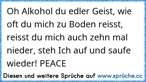 Oh Alkohol du edler Geist, wie oft du mich zu Boden reisst, reisst du mich auch zehn mal nieder, steh Ich auf und saufe wieder! PEACE