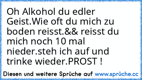 Oh Alkohol du edler Geist.
Wie oft du mich zu boden reisst.
&& reisst du mich noch 10 mal nieder.
steh ich auf und trinke wieder.
PROST !