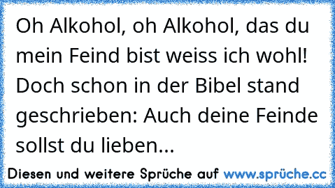 Oh Alkohol, oh Alkohol, das du mein Feind bist weiss ich wohl! Doch schon in der Bibel stand geschrieben: Auch deine Feinde sollst du lieben...