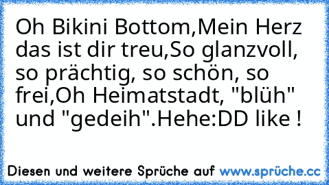 Oh Bikini Bottom,
Mein Herz das ist dir treu,
So glanzvoll, so prächtig, so schön, so frei,
Oh Heimatstadt, "blüh" und "gedeih".
Hehe:DD like !