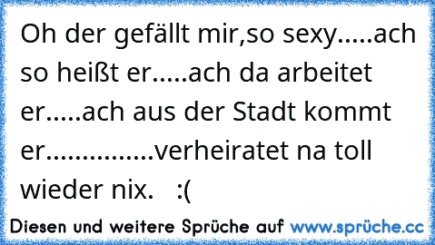 Oh der gefällt mir,so sexy.....ach so heißt er.....ach da arbeitet er.....ach aus der Stadt kommt er...............verheiratet na toll wieder nix.   :(