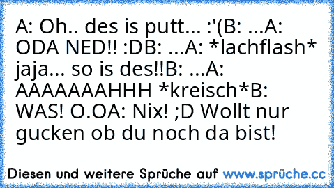 A: Oh.. des is putt... :'(
B: ...
A: ODA NED!! :D
B: ...
A: *lachflash* jaja... so is des!!
B: ...
A: AAAAAAAHHH *kreisch*
B: WAS! O.O
A: Nix! ;D Wollt nur gucken ob du noch da bist!