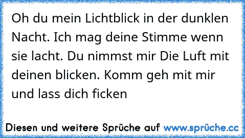 Oh du mein Lichtblick in der dunklen Nacht. Ich mag deine Stimme wenn sie lacht. Du nimmst mir Die Luft mit deinen blicken. Komm geh mit mir und lass dich ficken